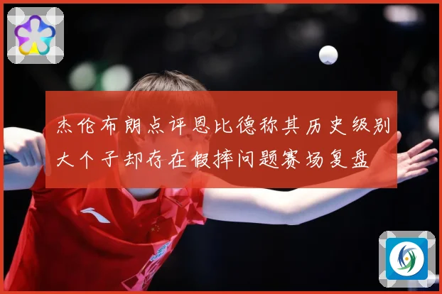 杰伦布朗点评恩比德称其历史级别大个子却存在假摔问题赛场复盘