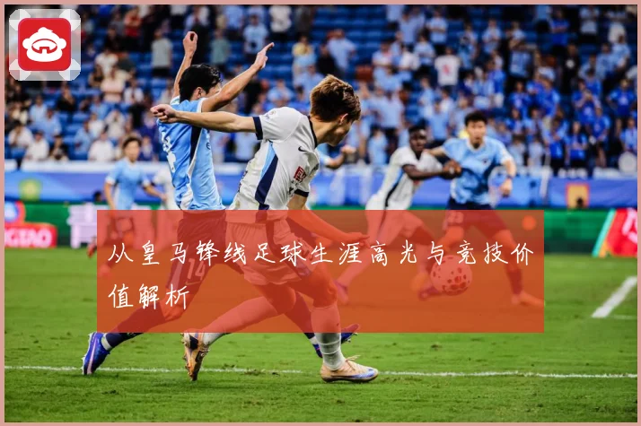 从皇马锋线足球生涯高光与竞技价值解析
