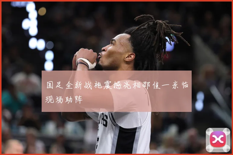 国足全新战袍震撼亮相邵佳一亲临现场助阵