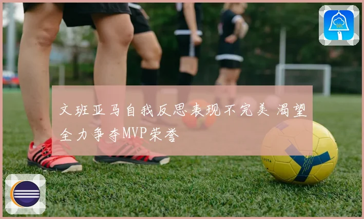 文班亚马自我反思表现不完美 渴望全力争夺MVP荣誉