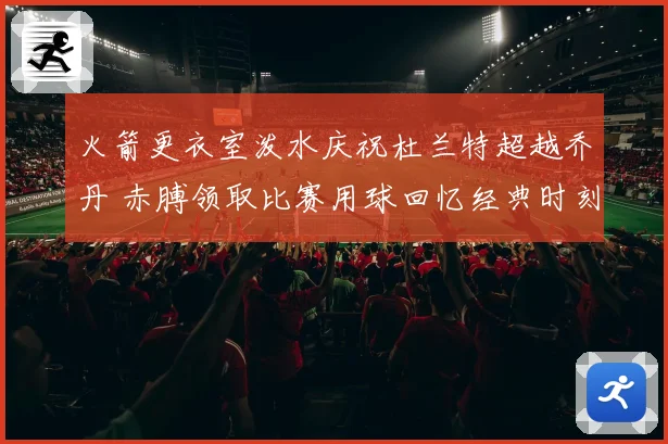 火箭更衣室泼水庆祝杜兰特超越乔丹 赤膊领取比赛用球回忆经典时刻