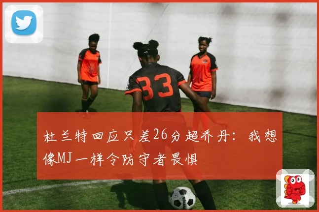 杜兰特回应只差26分超乔丹：我想像MJ一样令防守者畏惧