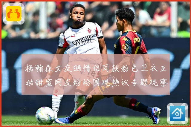 杨瀚森女友晒情侣同款粉色卫衣互动甜蜜网友纷纷围观热议专题观察