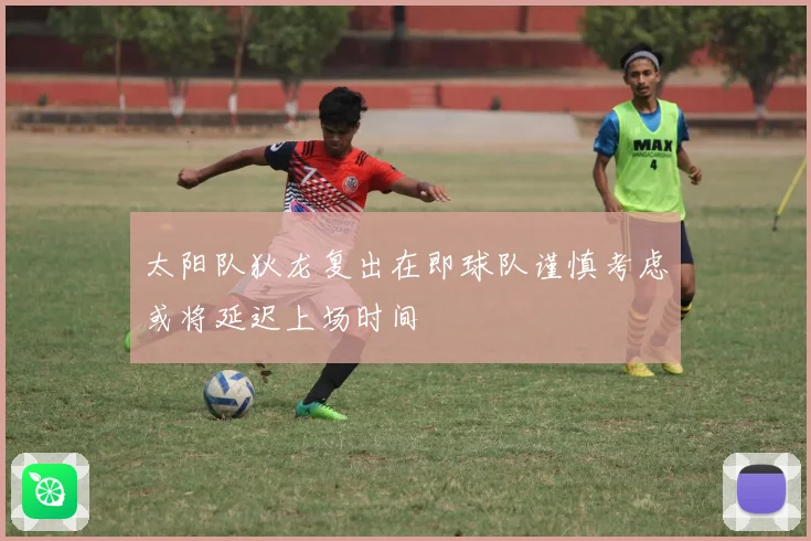 太阳队狄龙复出在即球队谨慎考虑或将延迟上场时间
