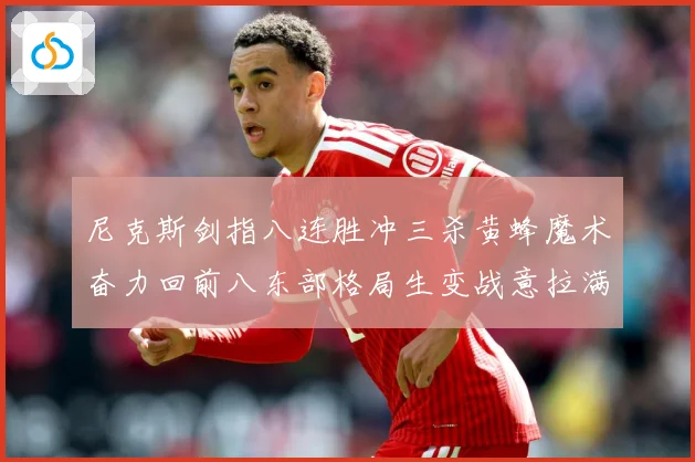尼克斯剑指八连胜冲三杀黄蜂魔术奋力回前八东部格局生变战意拉满