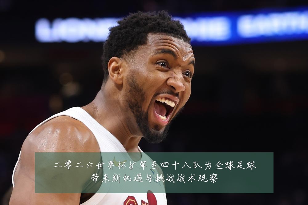 二零二六世界杯扩军至四十八队为全球足球带来新机遇与挑战战术观察